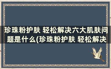 珍珠粉护肤 轻松解决六大肌肤问题是什么(珍珠粉护肤 轻松解决六大肌肤问题的方法)